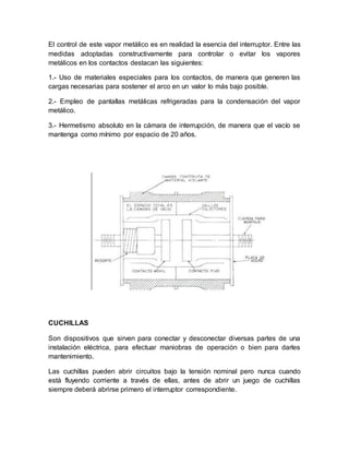 El control de este vapor metálico es en realidad la esencia del interruptor. Entre las
medidas adoptadas constructivamente para controlar o evitar los vapores
metálicos en los contactos destacan las siguientes:
1.- Uso de materiales especiales para los contactos, de manera que generen las
cargas necesarias para sostener el arco en un valor lo más bajo posible.
2.- Empleo de pantallas metálicas refrigeradas para la condensación del vapor
metálico.
3.- Hermetismo absoluto en la cámara de interrupción, de manera que el vacío se
mantenga como mínimo por espacio de 20 años.
CUCHILLAS
Son dispositivos que sirven para conectar y desconectar diversas partes de una
instalación eléctrica, para efectuar maniobras de operación o bien para darles
mantenimiento.
Las cuchillas pueden abrir circuitos bajo la tensión nominal pero nunca cuando
está fluyendo corriente a través de ellas, antes de abrir un juego de cuchillas
siempre deberá abrirse primero el interruptor correspondiente.
 