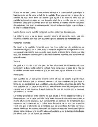 Puede ser de tres postes. El mecanismo hace girar el poste central, que origina el
levantamiento de la parte móvil de la cuchilla. Para compensar el peso de la
cuchilla, la hoja móvil tiene un resorte que ayuda a la apertura. Otro tipo de
cuchilla horizontal es aquel en que la parte móvil de la cuchilla gira en un plano
horizontal. Este giro se puede hacer de dos formas. Cuchillas con dos columnas
de aisladores que giran simultáneamente y arrastran las dos hojas, una mordaza y
la otra el contacto macho.
La otra forma es una cuchilla horizontal con tres columnas de aisladores.
La columna gira y es su parte superior soporta el elemento móvil. Las dos
columnas externas son fijas y en su parte superior sostiene las mordazas fijas.
Horizontal invertida:
Es igual a la cuchilla horizontal pero las tres columnas de aisladores se
encuentran colgando de la base. Para compensar el peso de la hoja de la cuchilla
se encuentra un resorte que, en este caso, ayuda al cierre de la misma; por otro
lado, los aisladores deben fijarse a la base en forma invertida para evitar que se
acumule agua.
Vertical:
Es igual a la cuchilla horizontal, pero los tres aisladores se encuentran en forma
horizontal y la base está en forma vertical. Para compensar el peso de la hoja de
la cuchilla también tiene un resorte que, en este caso, ayuda a cerrar la cuchilla.
Pantógrafo:
Son cuchillas de un solo poste aislante sobre el cual se soporta la parte móvil.
Esta está formada por un sistema mecánico de barra conductora que tiene la
forma de los pantógrafos que se utilizan en las locomotoras eléctricas. La parte fija
está colgada de un cable o de un tubo exactamente sobre el pantógrafo de tal
manera que al irse elevando la parte superior de este se conecta con la mordaza
fija cerrando el circuito.
La ventaja principal de este sistema es que ocupa el menor espacio posible y la
desventaja es que el cable recibidor debe tener siempre la misma tensión, o sea la
misma altura de la catenaria, aun considerando los cambios de temperatura. Los
elementos de conexión en las cuchillas están formados, de un lado, por la cuchilla
y del otro, por el elemento fijo o mordaza, que es un contacto formado por varios
dedos metálicos, los cuales presionan por medio de resortes individuales que se
utilizan para mantener una presión alta en el contacto y por lo tantoperdidas bajas,
por efecto joule. En los puntos de contacto.
 
