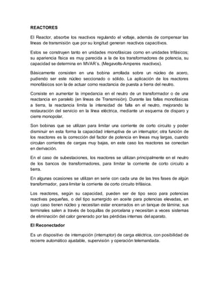 REACTORES
El Reactor, absorbe los reactivos regulando el voltaje, además de compensar las
líneas de transmisión que por su longitud generan reactivos capacitivos.
Estos se construyen tanto en unidades monofásicas como en unidades trifásicos;
su apariencia física es muy parecida a la de los transformadores de potencia, su
capacidad se determina en MVAR´s. (Megavolts-Amperes reactivos).
Básicamente consisten en una bobina arrollada sobre un núcleo de acero,
pudiendo ser este núcleo seccionado o sólido. La aplicación de los reactores
monofásicos son la de actuar como reactancia de puesta a tierra del neutro.
Consiste en aumentar la impedancia en el neutro de un transformador o de una
reactancia en paralelo (en líneas de Transmisión). Durante las fallas monofásicas
a tierra, la reactancia limita la intensidad de falla en el neutro, mejorando la
restauración del servicio en la línea eléctrica, mediante un esquema de disparo y
cierre monopolar.
Son bobinas que se utilizan para limitar una corriente de corto circuito y poder
disminuir en esta forma la capacidad interruptiva de un interruptor; otra función de
los reactores es la corrección del factor de potencia en líneas muy largas, cuando
circulan corrientes de cargas muy bajas, en este caso los reactores se conectan
en derivación.
En el caso de subestaciones, los reactores se utilizan principalmente en el neutro
de los bancos de transformadores, para limitar la corriente de corto circuito a
tierra.
En algunas ocasiones se utilizan en serie con cada una de las tres fases de algún
transformador, para limitar la corriente de corto circuito trifásica.
Los reactores, según su capacidad, pueden ser de tipo seco para potencias
reactivas pequeñas, o del tipo sumergido en aceite para potencias elevadas, en
cuyo caso tienen núcleo y necesitan estar encerrados en un tanque de lámina; sus
terminales salen a través de boquillas de porcelana y necesitan a veces sistemas
de eliminación del calor generado por las pérdidas internas del aparato.
El Reconectador
Es un dispositivo de interrupción (interruptor) de carga eléctrica, con posibilidad de
recierre automático ajustable, supervisión y operación telemandada.
 