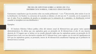 PRUEBA DE HIPOTESIS SOBRE LA MEDIA DE UNA
DISTRIBUCION NORMAL, VARIANZA DESCONOCIDA
Ciertamente sospechamos que las pruebas sobre una media poblacional con desconocida, debe incluir el uso de
la distribución t de Student. La estructura de la prueba es idéntica a la del caso de conocida, con la excepción de
que el valor en la estadística de prueba se reemplaza por la estimación de s calculada y la distribución normal
estándar se reemplaza con una distribución t.
Ejemplos:
1. El Instituto Eléctrico Edison publica cifras del número anual de Kilowatt-hora que gastan varios aparatos
eléctrodomésticos. Se afirma que una aspiradora gasta un promedio de 46 kilowatt-hora al año. Si una muestra
aleatoria de 12 hogares que se incluye en un estudio planeado indica que las aspiradoras gastan un promedio de 42
kilowatt-hora al año con una desviación estándar de11.9 kilowatt-hora, ¿esto sugiere con un nivel de significancia de
0.05 que las aspiradoras gastan, en promedio, menos de 46 kilowatt-hora anualmente? Suponga que la población de
kilowatt-hora es normal.
 
