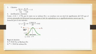 5. Cálculos:
6. Justificación y decisión:
Como –1.16 > -1.796, por lo tanto no se rechaza Ho y se concluye con un nivel de significancia del 0.05 que el
número promedio de kilowwatt-hora que gastan al año las aspiradoras no es significativamente menor que 46.
Solución por el otro método:
Regla de decisión:
Si 39.83 No se Rechaza Ho
Si < 39.83 Se rechaza Ho
 