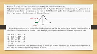 Como la = 42 y este valor no es menor que 39.83 por lo tanto no se rechaza Ho.
Se puede aprovechar este ejemplo para calcular el valor de P , como el valor de t calculada es de –1.16, se busca en la
tabla y se ve que el área a la izquierda de este valor es de 0.135 con 11 grados de libertad, por lo tanto no se rechaza
Ho., ya que sería un valor alto para un nivel de significancia.
1. Un artículo publicado en la revista Materials Engineering describe los resultados de pruebas de resistencia a la
adhesión de 22 especímenes de aleación U-700. La carga para la que cada espécimen falla es la siguiente en MPa:
19.8 18.5 17.6 16.7 15.8
15.4 14.1 13.6 11.9 11.4
11.4 8.8 7.5 15.4 15.4
19.5 14.9 12.7 11.9 11.4
10.1 7.9
¿Sugieren los datos que la carga promedio de falla es mayor que 10Mpa? Supóngase que la carga donde se presenta la
falla tiene una distribución normal, y utilícese = 0.05.
 