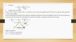 5. Cálculos:
6. Justificación y decisión.
Como 4.90 >1.721 se rechaza Ho y se concluye con un nivel de significancia del 0.05 que la carga de falla promedio
es mayor que 10Mpa.
Existe otra manera de resolver este ejercicio, tomando la decisión en base al estadístico real, en este caso la media de
la muestra. De la fórmula de la distribución muestral de medias se despeja la media de la muestra:
Regla de decisión:
Si 11.30 No se rechaza Ho
Si > 11.30 Se rechaza Ho
 