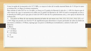 Como la media de la muestral es de 13.71 MPa y es mayor al valor de la media muestral límite de 11.30 por lo tanto
se rechaza Ho y se llega a la misma conclusión.
Para calcular el valor de P se va a la tabla y se busca en 21 grados de libertad el valor de t = 4.90. Se observa que el
valor mayor de t que se encuentra en la tabla con 21 grados de libertad es de 3.819 el cual le corresponde un área a
la derecha de 0.0005, por lo que para el valor de 4.90 el valor de P es prácticamente cero, y esto apoya la decisión de
rechazar Ho.
3. Los pesos en libras de una muestra aleatoria de bebés de seis meses son: 14.6, 12.5, 15.3, 16.1, 14.4, 12.9, 13.7
y 14.9. Haga una prueba con nivel de 5% de significancia para determinar si el peso promedio de todos los bebés de
seis meses es distinto a 14 libras, suponga que sus pesos se distribuyen normalmente y calcule el valor de P.
Solución:
1. Datos:
= 14 libras
s = 1.21 libras
= 14.3 libras
n = 8
= 0.05
 