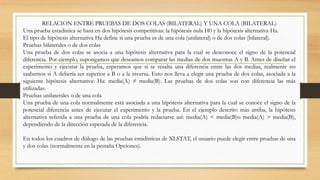 RELACION ENTRE PRUEBAS DE DOS COLAS (BILATERAL) Y UNA COLA (BILATERAL)
Una prueba estadística se basa en dos hipótesis competitivas: la hipótesis nula H0 y la hipótesis alternativa Ha.
El tipo de hipótesis alternativa Ha define si una prueba es de una cola (unilateral) o de dos colas (bilateral).
Pruebas bilaterales o de dos colas
Una prueba de dos colas se asocia a una hipótesis alternativa para la cual se desconoce el signo de la potencial
diferencia. Por ejemplo, supongamos que deseamos comparar las medias de dos muestras A y B. Antes de diseñar el
experimento y ejecutar la prueba, esperamos que si se resalta una diferencia entre las dos medias, realmente no
saabemos si A debería ser superior a B o a la inversa. Esto nos lleva a elegir una prueba de dos colas, asociada a la
siguiente hipótesis alternativa: Ha: media(A) ≠ media(B). Las pruebas de dos colas son con diferencia las más
utilizadas.
Pruebas unilaterales o de una cola
Una prueba de una cola normalmente está asociada a una hipótesis alternativa para la cual se conoce el signo de la
potencial diferencia antes de ejecutar el experimento y la prueba. En el ejemplo descrito más arriba, la hipótesis
alternativa referida a una prueba de una cola podría redactarse así: media(A) < media(B)o media(A) > media(B),
dependiendo de la dirección esperada de la diferencia.
En todos los cuadros de diálogo de las pruebas estadísticas de XLSTAT, el usuario puede elegir entre pruebas de una
y dos colas (normalmente en la pestaña Opciones).
 