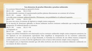 Los elementos de pruebas bilaterales y pruebas unilaterales
Un contraste bilateral adopta en general la forma:
H0: θ = θ0 contra H1: θ ≠ θ0
En determinadas ocasiones el experimentador prefiere plantear directamente un contraste de la forma:
H0: θ = θ0 contra H1: θ > θ0
conocido como contraste unilateral derecho. Obviamente, otra posibilidad es el unilateral izquierdo:
H0: θ = θ0 contra H1: θ < θ0
En estos tres casos, el contraste de hipótesis es simple contra compuesta.
En la mayoría de situaciones aplicadas, se desean realmente resolver contrastes unilaterales que comportan hipótesis
compuestas. El unilateral derecho es entonces:
H0: θ ≤ θ0 contra H1: θ > θ0
y el izquierdo es:
H0: θ ≥ θ0 contra H1: θ < θ0
Aunque esta última formulación está relacionada con los contrastes unilaterales simple contra compuesta anteriores, las
dos hipótesis no son técnicamente equivalentes Para simplificar la interpretación de los contrastes unilaterales,
atendiendo a los casos de los que se ocupa Statmedia, se formulan los contrastes de esta última manera (compuesta
contra compuesta) y se toma el nivel de significación como si fuera el del contraste simple contra compuesta.
En cualquier caso, es importante entender que sólo debe resolverse uno de los tres contrastes (bilateral o unilateral) con
un conjunto de datos concreto.
 