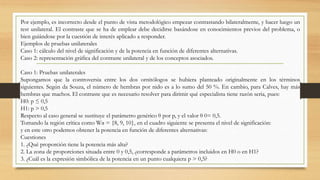 Por ejemplo, es incorrecto desde el punto de vista metodológico empezar contrastando bilateralmente, y hacer luego un
test unilateral. El contraste que se ha de emplear debe decidirse basándose en conocimientos previos del problema, o
bien guiándose por la cuestión de interés aplicado a responder.
Ejemplos de pruebas unilaterales
Caso 1: cálculo del nivel de significación y de la potencia en función de diferentes alternativas.
Caso 2: representación gráfica del contraste unilateral y de los conceptos asociados.
Caso 1: Pruebas unilaterales
Supongamos que la controversia entre los dos ornitólogos se hubiera planteado originalmente en los términos
siguientes. Según da Souza, el número de hembras por nido es a lo sumo del 50 %. En cambio, para Calves, hay más
hembras que machos. El contraste que es necesario resolver para dirimir qué especialista tiene razón seria, pues:
H0: p ≤ 0,5
H1: p > 0,5
Respecto al caso general se sustituye el parámetro genérico θ por p, y el valor θ 0= 0,5.
Tomando la región crítica como Wα = {8, 9, 10}, en el cuadro siguiente se presenta el nivel de significación:
y en este otro podemos obtener la potencia en función de diferentes alternativas:
Cuestiones
1. ¿Qué proporción tiene la potencia más alta?
2. La zona de proporciones situada entre 0 y 0,5, ¿corresponde a parámetros incluidos en H0 o en H1?
3. ¿Cuál es la expresión simbólica de la potencia en un punto cualquiera p > 0,5?
 