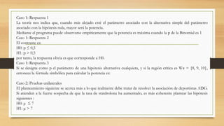 Caso 1: Respuesta 1
La teoría nos indica que, cuando más alejado esté el parámetro asociado con la alternativa simple del parámetro
asociado con la hipótesis nula, mayor será la potencia.
Mediante el programa puede observarse empíricamente que la potencia es máxima cuando la p de la Binomial es 1
Caso 1: Respuesta 2
El contraste es:
H0: p ≤ 0,5
H1: p > 0,5
por tanto, la respuesta obvia es que corresponde a H0.
Caso 1: Respuesta 3
Si se designa como p el parámetro de una hipótesis alternativa cualquiera, y si la región crítica es Wα = {8, 9, 10},
entonces la fórmula simbólica para calcular la potencia es:
Caso 2: Pruebas unilaterales
El planteamiento siguiente se acerca más a lo que realmente debe tratar de resolver la asociación de deportistas ADG.
Si atienden a la fuerte sospecha de que la tasa de statdrolona ha aumentado, es más coherente plantear las hipótesis
siguientes :
H0: μ ≤ 7
H1: μ > 7
 
