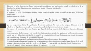Tal como ya se ha planteado en el caso 1, ahora debe considerarse una región crítica basada en cola derecha de la
distribución. Se deja al lector razonar por qué debe ser así. Al tomar, por ejemplo:
Wα = [7,9869, +∞)
se obtiene α = 0,05. En el cuadro siguiente puede variarse la región crítica, y modificar por tanto el nivel de
significación:
Simbólicamente, se calcula:
que nos proporciona el nivel de significación de este test unilateral. Así pues, no hay ninguna diferencia ni en el
cálculo ni en el gráfico respecto a lo ya visto en el apartado de hipótesis simple contra simple.
En cuanto a la potencia, al ser una función que depende de la μ concreta de la hipótesis alternativa (simple),
resulta:
Una observación final referente a este caso 2. En el planteamiento actual sólo queda ya el artificio consistente en
asumir una σ = 2,4 poblacional fija. En el tema 10, se estudiará cómo abordar finalmente este estudio sin asumir
más condición que el modelo de probabilidad Normal.
Intervalo de confianza para la media de una distribución Normal con varianza desconocida
El intervalo de confianza para la media con varianza desconocida ya ha sido presentado (véase el tema 8). Si tα/2
indica el valor crítico tal que prob (T > tα/2) = α/2, donde T es una variable con distribución t de Student con n −
1 grados de libertad, el intervalo con coeficiente de confianza 1 − α % es:
 