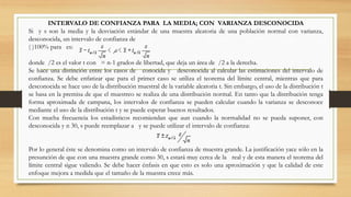 INTERVALO DE CONFIANZA PARA LA MEDIA; CON VARIANZA DESCONOCIDA
Si y s son la media y la desviación estándar de una muestra aleatoria de una población normal con varianza,
desconocida, un intervalo de confianza de
( )100% para es:
donde /2 es el valor t con = n-1 grados de libertad, que deja un área de /2 a la derecha.
Se hace una distinción entre los casos de conocida y desconocida al calcular las estimaciones del intervalo de
confianza. Se debe enfatizar que para el primer caso se utiliza el teorema del límite central, mientras que para
desconocida se hace uso de la distribución muestral de la variable aleatoria t. Sin embargo, el uso de la distribución t
se basa en la premisa de que el muestreo se realiza de una distribución normal. En tanto que la distribución tenga
forma aproximada de campana, los intervalos de confianza se pueden calcular cuando la varianza se desconoce
mediante el uso de la distribución t y se puede esperar buenos resultados.
Con mucha frecuencia los estadísticos recomiendan que aun cuando la normalidad no se pueda suponer, con
desconocida y n 30, s puede reemplazar a y se puede utilizar el intervalo de confianza:
Por lo general éste se denomina como un intervalo de confianza de muestra grande. La justificación yace sólo en la
presunción de que con una muestra grande como 30, s estará muy cerca de la real y de esta manera el teorema del
límite central sigue valiendo. Se debe hacer énfasis en que esto es solo una aproximación y que la calidad de este
enfoque mejora a medida que el tamaño de la muestra crece más.
 