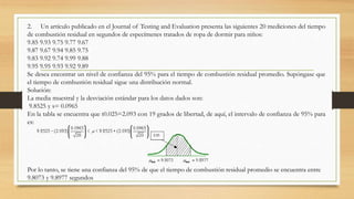 2. Un artículo publicado en el Journal of Testing and Evaluation presenta las siguientes 20 mediciones del tiempo
de combustión residual en segundos de especímenes tratados de ropa de dormir para niños:
9.85 9.93 9.75 9.77 9.67
9.87 9.67 9.94 9.85 9.75
9.83 9.92 9.74 9.99 9.88
9.95 9.95 9.93 9.92 9.89
Se desea encontrar un nivel de confianza del 95% para el tiempo de combustión residual promedio. Supóngase que
el tiempo de combustión residual sigue una distribución normal.
Solución:
La media muestral y la desviación estándar para los datos dados son:
9.8525 y s= 0.0965
En la tabla se encuentra que t0.025=2.093 con 19 grados de libertad, de aquí, el intervalo de confianza de 95% para
es:
Por lo tanto, se tiene una confianza del 95% de que el tiempo de combustión residual promedio se encuentra entre
9.8073 y 9.8977 segundos
 