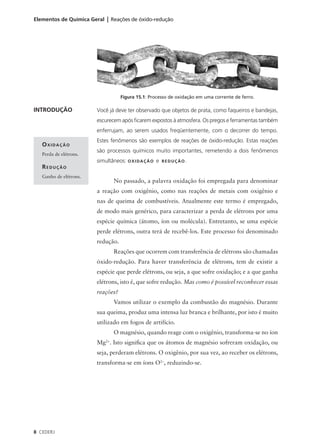 Elementos de Química Geral | Reações de óxido-redução




                                   Figura 15.1: Processo de oxidação em uma corrente de ferro.

INTRODUÇÃO              Você já deve ter observado que objetos de prata, como faqueiros e bandejas,
                        escurecem após ficarem expostos à atmosfera. Os pregos e ferramentas também
                        enferrujam, ao serem usados freqüentemente, com o decorrer do tempo.
                        Estes fenômenos são exemplos de reações de óxido-redução. Estas reações
   OXIDAÇÃO
                        são processos químicos muito importantes, remetendo a dois fenômenos
   Perda de elétrons.
                        simultâneos: O X I D A Ç Ã O e   REDUÇÃO.
   REDUÇÃO
   Ganho de elétrons.
                                No passado, a palavra oxidação foi empregada para denominar
                        a reação com oxigênio, como nas reações de metais com oxigênio e
                        nas de queima de combustíveis. Atualmente este termo é empregado,
                        de modo mais genérico, para caracterizar a perda de elétrons por uma
                        espécie química (átomo, íon ou molécula). Entretanto, se uma espécie
                        perde elétrons, outra terá de recebê-los. Este processo foi denominado
                        redução.
                                Reações que ocorrem com transferência de elétrons são chamadas
                        óxido-redução. Para haver transferência de elétrons, tem de existir a
                        espécie que perde elétrons, ou seja, a que sofre oxidação; e a que ganha
                        elétrons, isto é, que sofre redução. Mas como é possível reconhecer essas
                        reações?
                                Vamos utilizar o exemplo da combustão do magnésio. Durante
                        sua queima, produz uma intensa luz branca e brilhante, por isto é muito
                        utilizado em fogos de artifício.
                                O magnésio, quando reage com o oxigênio, transforma-se no íon
                        Mg2+. Isto significa que os átomos de magnésio sofreram oxidação, ou
                        seja, perderam elétrons. O oxigênio, por sua vez, ao receber os elétrons,
                        transforma-se em íons O2–, reduzindo-se.




8 CEDERJ
 