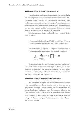 Elementos de Química Geral | Reações de óxido-redução



                       Número de oxidação nos compostos iônicos

                              Na maioria dos estudos de Química, quando queremos trabalhar
                       com um composto iônico quase sempre exemplificamos com o NaCl
                       (cloreto de sódio). Devido a sua aplicabilidade imediata no nosso
                       cotidiano, este realmente é um excelente exemplo. Para enriquecer nossos
                       conhecimentos, vamos definir número de oxidação nos compostos iônicos
                       com um outro exemplo também interessante: o fluoreto de potássio,
                       utilizado em alguns países na prevenção da cárie dental.
                              Considerando uma ligação estabelecida entre o potássio (K) e o
                       flúor (F), temos:


                              • K, um metal alcalino (Grupo IA). Ele possui 1(um) elétron na
                                camada de valência e apresenta baixa afinidade eletrônica.


                              • F, um halogênio (Grupo VIIA). Ele possui 7 (sete) elétrons na
                                camada de valência e apresenta alta afinidade eletrônica.



                                      doa 1
                                                recebe
                                      elétron
                                                1 elétron


                              O potássio doa um elétron, originando um cátion potássio (K+);
                       passa, desta forma, a apresentar uma carga +1. Então, diz-se que o
                       número de oxidação (nox) do potássio é igual a +1. Por outro lado, o
                       flúor recebe 1 elétron, originando o ânion fluoreto (F–), que apresenta
                       uma carga –1. Logo, seu nox é igual a –1.

                       Número de oxidação nos compostos covalentes

                              Nos compostos covalentes, não ocorre transferência de elétrons,
                       e sim compartilhamento. Dessa maneira, pode-se dizer que não há
                       aparecimento de cargas. Porém, sabendo que o par eletrônico está
                       mais deslocado para o elemento mais eletronegativo, admite-se que
                       o par eletrônico “passa” a fazer parte da eletrosfera deste elemento
                       mais eletronegativo. Sendo assim, adota-se como negativo o número de
                       oxidação do elemento que “puxou” elétrons, e como positivo o elemento
                       que “perdeu” elétrons.




10 CEDERJ
 