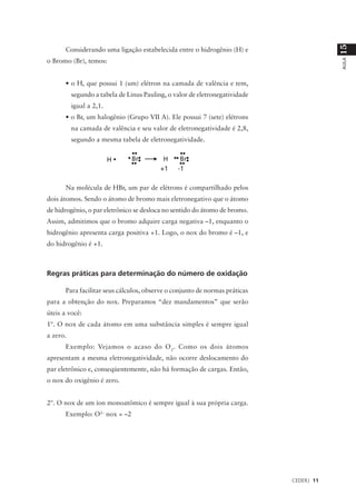 15
      Considerando uma ligação estabelecida entre o hidrogênio (H) e
o Bromo (Br), temos:




                                                                                         AULA
      • o H, que possui 1 (um) elétron na camada de valência e tem,
          segundo a tabela de Linus Pauling, o valor de eletronegatividade
          igual a 2,1.
      • o Br, um halogênio (Grupo VII A). Ele possui 7 (sete) elétrons
          na camada de valência e seu valor de eletronegatividade é 2,8,
          segundo a mesma tabela de eletronegatividade.




      Na molécula de HBr, um par de elétrons é compartilhado pelos
dois átomos. Sendo o átomo de bromo mais eletronegativo que o átomo
de hidrogênio, o par eletrônico se desloca no sentido do átomo de bromo.
Assim, admitimos que o bromo adquire carga negativa –1, enquanto o
hidrogênio apresenta carga positiva +1. Logo, o nox do bromo é –1, e
do hidrogênio é +1.



Regras práticas para determinação do número de oxidação

      Para facilitar seus cálculos, observe o conjunto de normas práticas
para a obtenção do nox. Preparamos “dez mandamentos” que serão
úteis a você:
1º. O nox de cada átomo em uma substância simples é sempre igual
a zero.
      Exemplo: Vejamos o acaso do O 2. Como os dois átomos
apresentam a mesma eletronegatividade, não ocorre deslocamento do
par eletrônico e, conseqüentemente, não há formação de cargas. Então,
o nox do oxigênio é zero.


2º. O nox de um íon monoatômico é sempre igual à sua própria carga.
      Exemplo: O2– nox = –2




                                                                             CEDERJ 11
 