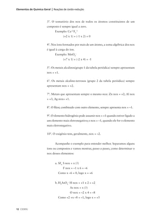 Elementos de Química Geral | Reações de óxido-redução



                       3º. O somatório dos nox de todos os átomos constituintes de um
                       composto é sempre igual a zero.
                              Exemplo: Ca+2 F2-1
                                    (+2 x 1) + (-1 x 2) = 0

                       4º. Nos íons formados por mais de um átomo, a soma algébrica dos nox
                       é igual à carga do íon.
                              Exemplo: MnO4–
                                    (+7 x 1) + (-2 x 4) = -1

                       5º. Os metais alcalinos(grupo 1 da tabela periódica) sempre apresentam
                       nox = +1.

                       6º. Os metais alcalino-terrosos (grupo 2 da tabela periódica) sempre
                       apresentam nox = +2.

                       7º. Metais que apresentam sempre o mesmo nox: Zn nox = +2, Al nox
                       = +3, Ag nox= +1.

                       8º. O flúor, combinado com outro elemento, sempre apresenta nox = –1.

                       9º. O elemento hidrogênio pode assumir nox = +1 quando estiver ligado a
                       um elemento mais eletronegativo; e nox = –1, quando ele for o elemento
                       mais eletronegativo.

                       10º. O oxigênio tem, geralmente, nox = –2.


                              Acompanhe o exemplo para entender melhor. Separamos alguns
                       íons ou compostos e vamos mostrar, passo a passo, como determinar o
                       nox desses elementos:


                              a. SF6 S nox = x (?)
                                    F nox = –1 x 6 = –6
                                Como x –6 = 0, logo x = +6


                              b. H2AsO4– H nox = +1 x 2 = +2
                                           As nox = x (?)
                                           O nox = –2 x 4 = –8
                                Como +2 +x –8 = –1, logo x = +5



12 CEDERJ
 