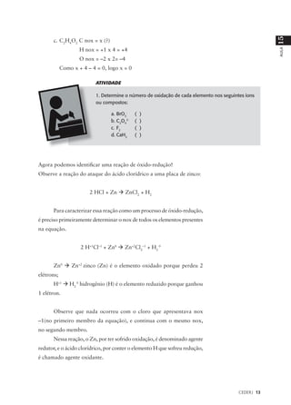 15
      c. C2H4O2 C nox = x (?)
                    H nox = +1 x 4 = +4




                                                                                                     AULA
                    O nox = –2 x 2= –4
            Como x + 4 – 4 = 0, logo x = 0

                           ATIVIDADE

                           1. Determine o número de oxidação de cada elemento nos seguintes íons
                           ou compostos:

                                 a. BrO3-    (   )
                                 b. C2O42-   (   )
                                 c. F2       (   )
                                 d. CaH2     (   )




Agora podemos identificar uma reação de óxido-redução!
Observe a reação do ataque do ácido clorídrico a uma placa de zinco:


                        2 HCl + Zn à ZnCl2 + H2


      Para caracterizar essa reação como um processo de óxido-redução,
é preciso primeiramente determinar o nox de todos os elementos presentes
na equação.


                    2 H+1Cl–1 + Zn0 à Zn+2Cl2–1 + H2 0


      Zn0 à Zn+2 zinco (Zn) é o elemento oxidado porque perdeu 2
elétrons;
      H+1 à H2 0 hidrogênio (H) é o elemento reduzido porque ganhou
1 elétron.


      Observe que nada ocorreu com o cloro que apresentava nox
–1(no primeiro membro da equação), e continua com o mesmo nox,
no segundo membro.
      Nessa reação, o Zn, por ter sofrido oxidação, é denominado agente
redutor, e o ácido clorídrico, por conter o elemento H que sofreu redução,
é chamado agente oxidante.




                                                                                         CEDERJ 13
 