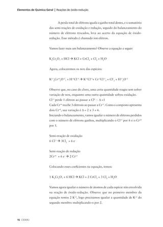 Elementos de Química Geral | Reações de óxido-redução



                                A perda total de elétrons iguala o ganho total destes, e o somatório
                       das semi-reações de oxidação e redução, seguido do balanceamento do
                       número de elétrons trocados, leva ao acerto da equação de óxido-
                       redução. Esse método é chamado íon-elétron.


                       Vamos fazer mais um balanceamento? Observe a equação a seguir:


                       K2Cr2O7 + HCl à KCl + CrCl3 + Cl2 + H2O


                       Agora, colocaremos os nox das espécies:


                       K+12Cr+62O–27 + H+1Cl–1 à K+1Cl–1+ Cr+3Cl–13 + Clo2 + H+12O–2


                       Observe que, no caso do cloro, uma certa quantidade reagiu sem sofrer
                       variação de nox, enquanto uma outra quantidade sofreu oxidação.
                       Cl–1 perde 1 elétron ao passar a Cl0 ∴ ∆ =1
                       Cada Cr+6 recebe 3 elétrons ao passar a Cr+3. Como o composto apresenta
                       dois Cr+6, sua variação é ∆ = 2 x 3 = 6.
                       Iniciando o balanceamento, vamos igualar o número de elétrons perdidos
                       com o número de elétrons ganhos, multiplicando o Cl–1 por 6 e o Cr+6
                       por 1.


                       Semi–reação de oxidação
                       6 Cl-1 à 3Cl2 + 6 e-


                       Semi-reação de redução
                       2Cr+6 + 6 e- à 2 Cr+3


                       Colocando esses coeficientes na equação, temos:


                       1 K2Cr2O7 + 6 HCl à KCl + 2 CrCl3 + 3 Cl2 + H2O


                       Vamos agora igualar o número de átomos de cada espécie não envolvida
                       na reação de óxido-redução. Observe que no primeiro membro da
                       equação temos 2 K+1, logo precisamos igualar a quantidade de K+1 do
                       segundo membro multiplicando-o por 2.




16 CEDERJ
 