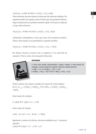 15
1 K2Cr2O7 + 6 HCl à 2 KCl + 2 CrCl3 + 3 Cl2 + H2O
Neste momento, devemos ajustar os cloros que não sofreram oxidação. No




                                                                                                  AULA
segundo membro da equação, temos 8 cloros que não perderam elétrons.
Logo o total de cloros no primeiro membro é igual a 14 (6 que se oxidaram
e 8 que nada sofreram):


1 K2Cr2O7 + 14 HCl à 2 KCl + 2 CrCl3 + 3 Cl2 + H2O


Analisando os hidrogênios, vemos que temos 14 no primeiro membro.
Vamos então igualar essa quantidade no segundo membro:


1 K2Cr2O7 + 14 HCl à 2 KCl + 2 CrCl3 + 3 Cl2 + 7 H2O


Por último, fazemos o mesmo com os oxigênios (7 em cada lado da
equação). Temos, assim, nossa equação balanceada.

                          ATIVIDADE

                          4. Para cada reação representada a seguir, indique a semi-reação de
                          oxidação, a semi-reação de redução e faça seu balanceamento:
                          a. HNO3 + Cu à Cu(NO3)2 + NO2 + H2O
                          b. KMnO4 + FeCl2 + HCl à KCl + MnCl2 + FeCl3 + H2O




Vamos analisar mais alguns exemplos de reações de óxido-redução:
K2 Cr2 O7 (aq) + C2H6O(g) + H2SO4(aq) à Cr2(SO4)3 + C2H4O(g) + K2SO4(aq)
+ H2O(l)


Semi-reação de oxidação


C–22H6O à C–12H4O + 2 e – + 2 H+


Semi-reação de redução


14 H+ + Cr+62O72– + 6 e – à 2Cr 3+ + 7H2O


Igualando o número de elétrons, devemos multiplicar por 3 a primeira
equação:
C2H6O à C2H4O + 2 e – + 2 H+ (x 3)
                                                                                      CEDERJ 17
 