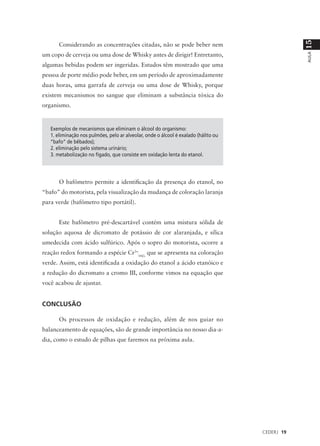 15
      Considerando as concentrações citadas, não se pode beber nem
um copo de cerveja ou uma dose de Whisky antes de dirigir! Entretanto,




                                                                                                 AULA
algumas bebidas podem ser ingeridas. Estudos têm mostrado que uma
pessoa de porte médio pode beber, em um período de aproximadamente
duas horas, uma garrafa de cerveja ou uma dose de Whisky, porque
existem mecanismos no sangue que eliminam a substância tóxica do
organismo.


   Exemplos de mecanismos que eliminam o álcool do organismo:
   1. eliminação nos pulmões, pelo ar alveolar, onde o álcool é exalado (hálito ou
   “bafo” de bêbados);
   2. eliminação pelo sistema urinário;
   3. metabolização no fígado, que consiste em oxidação lenta do etanol.




      O bafômetro permite a identificação da presença do etanol, no
“bafo” do motorista, pela visualização da mudança de coloração laranja
para verde (bafômetro tipo portátil).


      Este bafômetro pré-descartável contém uma mistura sólida de
solução aquosa de dicromato de potássio de cor alaranjada, e sílica
umedecida com ácido sulfúrico. Após o sopro do motorista, ocorre a
reação redox formando a espécie Cr3+(aq), que se apresenta na coloração
verde. Assim, está identificada a oxidação do etanol a ácido etanóico e
a redução do dicromato a cromo III, conforme vimos na equação que
você acabou de ajustar.


CONCLUSÃO

      Os processos de oxidação e redução, além de nos guiar no
balanceamento de equações, são de grande importância no nosso dia-a-
dia, como o estudo de pilhas que faremos na próxima aula.




                                                                                     CEDERJ 19
 
