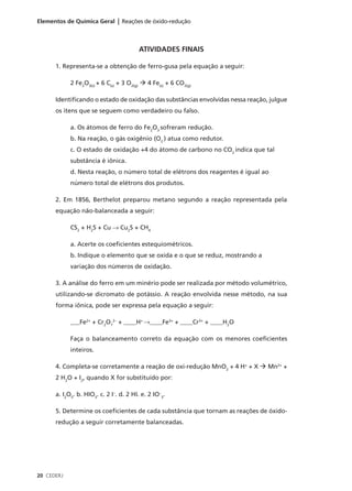 Elementos de Química Geral | Reações de óxido-redução



                                         ATIVIDADES FINAIS

      1. Representa-se a obtenção de ferro-gusa pela equação a seguir:

            2 Fe2O3(s) + 6 C(s) + 3 O2(g) à 4 Fe(s) + 6 CO2(g)

      Identificando o estado de oxidação das substâncias envolvidas nessa reação, julgue
      os itens que se seguem como verdadeiro ou falso.

            a. Os átomos de ferro do Fe2O3 sofreram redução.
            b. Na reação, o gás oxigênio (O2 ) atua como redutor.
            c. O estado de oxidação +4 do átomo de carbono no CO2 indica que tal
            substância é iônica.
            d. Nesta reação, o número total de elétrons dos reagentes é igual ao
            número total de elétrons dos produtos.

      2. Em 1856, Berthelot preparou metano segundo a reação representada pela
      equação não-balanceada a seguir:

            CS2 + H2S + Cu → Cu2S + CH4

            a. Acerte os coeficientes estequiométricos.
            b. Indique o elemento que se oxida e o que se reduz, mostrando a
            variação dos números de oxidação.

      3. A análise do ferro em um minério pode ser realizada por método volumétrico,
      utilizando-se dicromato de potássio. A reação envolvida nesse método, na sua
      forma iônica, pode ser expressa pela equação a seguir:

            ___Fe2+ + Cr2O72– + ____H+ →____Fe3+ + ____Cr3+ + ____H2O

            Faça o balanceamento correto da equação com os menores coeficientes
            inteiros.

      4. Completa-se corretamente a reação de oxi-redução MnO2 + 4 H+ + X à Mn2+ +
      2 H2O + I2, quando X for substituído por:

      a. I2O5. b. HIO3. c. 2 I–. d. 2 HI. e. 2 IO–3.

      5. Determine os coeficientes de cada substância que tornam as reações de óxido-
      redução a seguir corretamente balanceadas.




20 CEDERJ
 