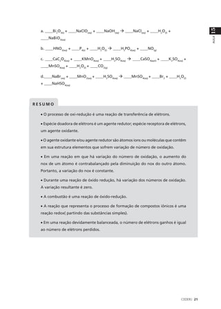 15
  a. ____Bi2O3(s) + ____NaClO(aq) + ____NaOH(aq) à ____NaCl(aq) + ____H2O(l) +
  ____NaBiO3(aq)




                                                                                               AULA
  b. ____HNO3(aq) + ____P4(s) + ____H2O(l) à ____H3PO4(aq) + ____NO(g)

  c. ____CaC2O4(aq) + ____KMnO4(aq) + ____H2SO4(aq) à ____CaSO4(ppt) + ____K2SO4(aq) +
  ____MnSO4(aq) + ____H2O(l) + ____CO2(g)

  d.____NaBr(aq) + ____MnO2(aq) + ____H2SO4(aq) à ____MnSO4(aq) + ____Br2 + ____H2O(l)
  + ____NaHSO4(aq)




RESUMO

  • O processo de oxi-redução é uma reação de transferência de elétrons.

  • Espécie doadora de elétrons é um agente redutor; espécie receptora de elétrons,
  um agente oxidante.

  • O agente oxidante e/ou agente redutor são átomos íons ou moléculas que contêm
  em sua estrutura elementos que sofrem variação de número de oxidação.

  • Em uma reação em que há variação do número de oxidação, o aumento do
  nox de um átomo é contrabalançado pela diminuição do nox do outro átomo.
  Portanto, a variação do nox é constante.

  • Durante uma reação de óxido redução, há variação dos números de oxidação.
  A variação resultante é zero.

  • A combustão é uma reação de óxido-redução.

  • A reação que representa o processo de formação de compostos iônicos é uma
  reação redox( partindo das substâncias simples).

  • Em uma reação devidamente balanceada, o número de elétrons ganhos é igual
  ao número de elétrons perdidos.




                                                                                   CEDERJ 21
 