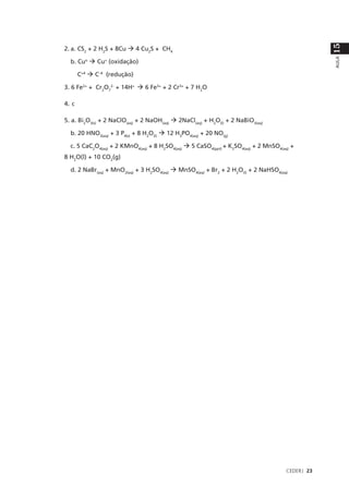 15
2. a. CS2 + 2 H2S + 8Cu à 4 Cu2S + CH4




                                                                                                 AULA
  b. Cuo à Cu+ (oxidação)

       C+4 à C–4 (redução)

3. 6 Fe2+ + Cr2O72- + 14H+ à 6 Fe3+ + 2 Cr3+ + 7 H2O

4. c

5. a. Bi2O3(s) + 2 NaClO(aq) + 2 NaOH(aq) à 2NaCl(aq) + H2O(l) + 2 NaBiO3(aq)

  b. 20 HNO3(aq) + 3 P4(s) + 8 H2O(l) à 12 H3PO4(aq) + 20 NO(g)

  c. 5 CaC2O4(aq) + 2 KMnO4(aq) + 8 H2SO4(aq) à 5 CaSO4(ppt) + K2SO4(aq) + 2 MnSO4(aq) +
8 H2O(l) + 10 CO2(g)

  d. 2 NaBr(aq) + MnO2(aq) + 3 H2SO4(aq) à MnSO4(aq) + Br2 + 2 H2O(l) + 2 NaHSO4(aq)




                                                                                     CEDERJ 23
 