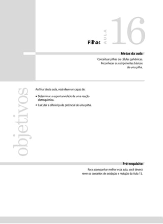 16
                                                                      AULA
                                                          Pilhas

                                                                                     Metas da aula
                                                                 Conceituar pilhas ou células galvânicas.
                                                                   Reconhecer os componentes básicos
                                                                                           de uma pilha.
objetivos


            Ao ﬁnal desta aula, você deve ser capaz de:

            • Determinar a espontaneidade de uma reação
              eletroquímica.
            • Calcular a diferença de potencial de uma pilha.




                                                                                       Pré-requisito
                                                         Para acompanhar melhor esta aula, você deverá
                                                    rever os conceitos de oxidação e redução da Aula 15.
 