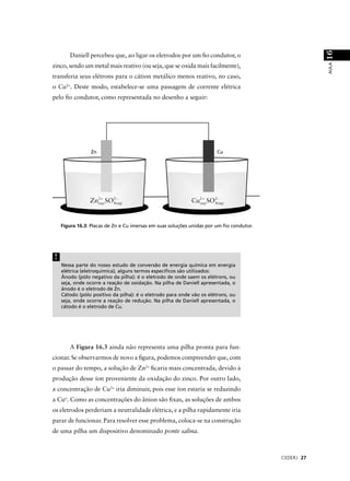 16
       Daniell percebeu que, ao ligar os eletrodos por um ﬁo condutor, o




                                                                                                     AULA
zinco, sendo um metal mais reativo (ou seja, que se oxida mais facilmente),
transferia seus elétrons para o cátion metálico menos reativo, no caso,
o Cu2+. Deste modo, estabelece-se uma passagem de corrente elétrica
pelo ﬁo condutor, como representada no desenho a seguir:




                Zn                                                     Cu




                Zn(2aq)SO2(−aq)
                     +
                         4                                  Cu(2aq)SO2(−aq)
                                                                 +
                                                                     4




    Figura 16.3: Placas de Zn e Cu imersas em suas soluções unidas por um ﬁo condutor.




!
    Nessa parte do nosso estudo de conversão de energia química em energia
    elétrica (eletroquímica), alguns termos especíﬁcos são utilizados:
    Ânodo (pólo negativo da pilha): é o eletrodo de onde saem os elétrons, ou
    seja, onde ocorre a reação de oxidação. Na pilha de Daniell apresentada, o
    ânodo é o eletrodo de Zn.
    Cátodo (pólo positivo da pilha): é o eletrodo para onde vão os elétrons, ou
    seja, onde ocorre a reação de redução. Na pilha de Daniell apresentada, o
    cátodo é o eletrodo de Cu.




       A Figura 16.3 ainda não representa uma pilha pronta para fun-
cionar. Se observarmos de novo a ﬁgura, podemos compreender que, com
o passar do tempo, a solução de Zn2+ ﬁcaria mais concentrada, devido à
produção desse íon proveniente da oxidação do zinco. Por outro lado,
a concentração de Cu2+ iria diminuir, pois esse íon estaria se reduzindo
a Cuo. Como as concentrações do ânion são ﬁxas, as soluções de ambos
os eletrodos perderiam a neutralidade elétrica, e a pilha rapidamente iria
parar de funcionar. Para resolver esse problema, coloca-se na construção
de uma pilha um dispositivo denominado ponte salina.



                                                                                         CEDERJ 27
 