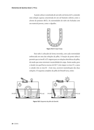 Elementos de Química Geral | Pilhas



                               A ponte salina é constituída de um tubo em forma de U, contendo
                        uma solução aquosa concentrada de um sal bastante solúvel, como o
                        cloreto de potássio (KCl). As extremidades do tubo são fechadas com
                        um material poroso, como o algodão.




                                                  Figura 16.4: K+(aq) Cl-(aq).


                               Este tubo é colocado de forma invertida, com cada extremidade
                        emborcada em uma das soluções da pilha. A função da ponte salina é
                        permitir que os íons K+ e Cl– migrem para as soluções eletrolíticas da pilha,
                        de modo que estas retornem à neutralidade de carga. Assim sendo, para
                        o ânodo (no qual havia excesso de Zn2+) irão migrar os íons Cl–, e para
                        o cátodo irão os íons K+ . Com isso, ocorrerá neutralização das duas
                        soluções. O esquema completo da pilha de Daniell será, então:




                             Figura 16.5: Esquema da pilha de Daniell.




28 CEDERJ
 