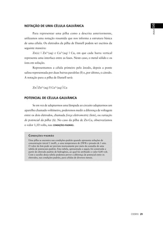 16
NOTAÇÃO DE UMA CÉLULA GALVÂNICA




                                                                                                   AULA
       Para representar uma pilha como a descrita anteriormente,
utilizamos uma notação resumida que nos informa a estrutura básica
de uma célula. Os eletrodos da pilha de Daniell podem ser escritos da
seguinte maneira:
       Zn(s) | Zn2+(aq) e Cu2+(aq) | Cu, em que cada barra vertical
representa uma interface entre as fases. Neste caso, o metal sólido e os
íons em solução.
       Representamos a célula primeiro pelo ânodo, depois a ponte
salina representada por duas barras paralelas (||) e, por último, o cátodo.
A notação para a pilha de Daniell será:


       Zn⏐Zn2+(aq) || Cu2+(aq)⏐Cu


POTENCIAL DE CÉLULA GALVÂNICA

       Se em vez de adaptarmos uma lâmpada ao circuito adaptarmos um
aparelho chamado voltímetro, poderemos medir a diferença de voltagem
entre os dois eletrodos, chamada força eletromotriz (fem), ou variação
de potencial da pilha (∆). No caso da pilha de Zn-Cu, observaríamos
o valor 1,10 volts, nas CONDIÇÕES-PADRÃO.


   CONDIÇÕES-PADRÃO
   Uma pilha se encontra nas condições-padrão quando apresenta soluções de
   concentração inicial 1 mol/L, a uma temperatura de 298oK e pressão de 1 atm.
   O valor da fem pode ser previsto teoricamente por meio da consulta de uma
   tabela de potenciais-padrão. Esta tabela, apresentada a seguir, foi construída a
   partir do eletrodo padrão de hidrogênio, ao qual foi atribuído o valor 0,00 volt.
   Com o auxílio dessa tabela podemos prever a diferença de potencial entre os
   eletrodos, nas condições-padrão, para células de diversos metais.




                                                                                       CEDERJ 29
 