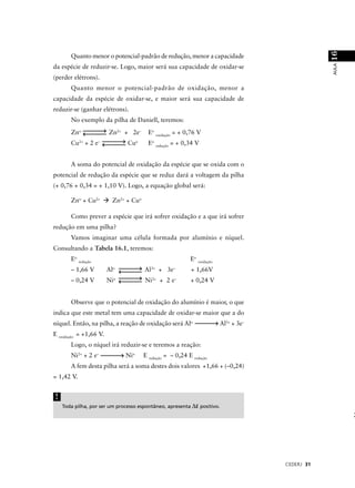 16
       Quanto menor o potencial-padrão de redução, menor a capacidade




                                                                                                  AULA
da espécie de reduzir-se. Logo, maior será sua capacidade de oxidar-se
(perder elétrons).
       Quanto menor o potencial-padrão de oxidação, menor a
capacidade da espécie de oxidar-se, e maior será sua capacidade de
reduzir-se (ganhar elétrons).
       No exemplo da pilha de Daniell, teremos:
       Zno              Zn2+ + 2e–       Eo oxidação = + 0,76 V
       Cu2+ + 2 e–             Cuo       Eo redução = + 0,34 V


       A soma do potencial de oxidação da espécie que se oxida com o
potencial de redução da espécie que se reduz dará a voltagem da pilha
(+ 0,76 + 0,34 = + 1,10 V). Logo, a equação global será:

       Zno + Cu2+         Zn2+ + Cuo

       Como prever a espécie que irá sofrer oxidação e a que irá sofrer
redução em uma pilha?
       Vamos imaginar uma célula formada por alumínio e níquel.
Consultando a Tabela 16.1, teremos:
       Eo redução                                          Eo oxidação
       – 1,66 V         Alo            Al3+ + 3e–          + 1,66V
                          o               2+          –
       – 0,24 V         Ni             Ni      + 2e        + 0,24 V


       Observe que o potencial de oxidação do alumínio é maior, o que
indica que este metal tem uma capacidade de oxidar-se maior que a do
níquel. Então, na pilha, a reação de oxidação será Alo                   Al3+ + 3e–
E oxidação = +1,66 V.
       Logo, o níquel irá reduzir-se e teremos a reação:
       Ni2+ + 2 e–            Nio      E redução = – 0,24 E redução
       A fem desta pilha será a soma destes dois valores +1,66 + (–0,24)
= 1,42 V.


!
    Toda pilha, por ser um processo espontâneo, apresenta ∆E positivo.




                                                                                      CEDERJ 31
 
