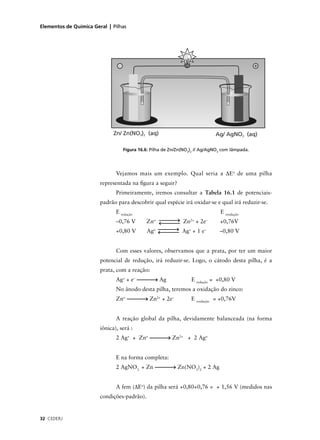 Elementos de Química Geral | Pilhas




                                  Figura 16.6: Pilha de Zn/Zn(NO3)2 // Ag/AgNO3 com lâmpada.




                               Vejamos mais um exemplo. Qual seria a ∆Eo de uma pilha
                        representada na ﬁgura a seguir?
                               Primeiramente, iremos consultar a Tabela 16.1 de potenciais-
                        padrão para descobrir qual espécie irá oxidar-se e qual irá reduzir-se.
                               E redução                                      E oxidação
                               –0,76 V       Zno             Zn2+ + 2e–       +0,76V
                               +0,80 V       Ago             Ag+ + 1 e–       –0,80 V


                               Com esses valores, observamos que a prata, por ter um maior
                        potencial de redução, irá reduzir-se. Logo, o cátodo desta pilha, é a
                        prata, com a reação:
                               Ag+ + e–            Ag            E redução = +0,80 V
                               No ânodo desta pilha, teremos a oxidação do zinco:
                               Zno            Zn2+ + 2e–         E oxidação = +0,76V


                               A reação global da pilha, devidamente balanceada (na forma
                        iônica), será :
                               2 Ag+ + Zno              Zn2+ + 2 Ago


                               E na forma completa:
                               2 AgNO3 + Zn                Zn(NO3)2 + 2 Ag


                               A fem (∆Eo) da pilha será +0,80+0,76 = + 1,56 V (medidos nas
                        condições-padrão).


32 CEDERJ
 