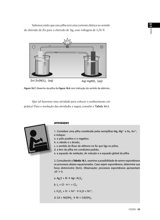 16
       Sabemos então que esta pilha terá uma corrente elétrica no sentido




                                                                                                         AULA
do eletrodo de Zn para o eletrodo de Ag, com voltagem de 1,56 V.




Figura 16.7: Desenho da pilha da Figura 16.6 com indicação do sentido de elétrons.




       Que tal fazermos uma atividade para colocar o conhecimento em
prática? Para a resolução das atividades a seguir, consulte a Tabela 16.1.




                            ATIVIDADES


                            1. Considere uma pilha constituída pelas semipilhas Mg, Mg2+ e Au, Au3+,
                            e indique:
                            a. o pólo positivo e o negativo;
                            b. o cátodo e o ânodo;
                            c. o sentido do ﬂuxo de elétrons no ﬁo que liga os pólos;
                            d. a fem da pilha em condições-padrão;
                            e. a equação de oxidação, de redução e a equação global da pilha.

                            2. Consultando a Tabela 16.1, examine a possibilidade de serem espontâneos
                            os processos abaixo equacionados. Caso sejam espontâneos, determine sua
                            força eletromotriz (fem). Observação: processos espontâneos apresentam
                            ∆Eo > 0.

                            a. Ag2S + Al     Ag+ Al2S3;

                            b. I2 + Cl–    I– + Cl2;

                            c. H2O2 + H+ + Fe2+        H2O + Fe3+;

                            d. Cd + Ni(OH)2       Ni + Cd(OH)2.



                                                                                            CEDERJ 33
 