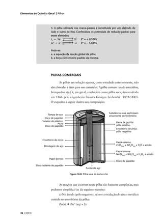 Elementos de Química Geral | Pilhas




                         3. A pilha utilizada nos marca-passos é constituída por um eletrodo de
                         iodo e outro de lítio. Conhecidos os potenciais de redução-padrão para
                         esses eletrodos,
                         I2 + 2e–             2I– E° = + 0,536V
                           +
                         Li + e  –
                                              Li   E° = – 3,045V

                         Pede-se:
                         a. a equação da reação global da pilha;
                         b. a força eletromotriz-padrão da mesma.




                         PILHAS COMERCIAIS

                                 As pilhas em solução aquosa, como estudado anteriormente, não
                         são cômodas e úteis para uso comercial. A pilha comum (usada em rádios,
                         brinquedos etc.) é, em geral, conhecida como pilha seca, desenvolvida
                         em 1866 pelo engenheiro francês Georges Leclanché (1839-1882).
                         O esquema a seguir ilustra sua composição:


                                                                                 Substâncias que participam
                       Tampa de aço
                                                                                 ativamente do fenômeno
                    Disco de papelão
                  Selador de plástico
                                                                                       Barra de graﬁta:
                                Piche
                    Disco de papelão                                                   pólo positivo
                                                                                       Envoltório de Zn(s):
                                                                                       pólo negativo


                  Envoltório de zinco
                                                                                       Pasta externa
                   Blindagem de aço                                                    ZnCl2(aq) + NH4Cl(aq) + H2O + amido

                                                                                       Pasta interna
                                                                                       MnO2(aq) + NH4Cl(aq) + H2O(l) + amido

                        Papel poroso
                                                                                       Disco de papelão
            Disco isolante de papelão
                                                        Fundo de aço

                                         Figura 16.8: Pilha seca de Leclanché.



                                 As reações que ocorrem nesta pilha são bastante complexas, mas
                         podemos simpliﬁcá-las da seguinte maneira:
                                 a) No ânodo (pólo negativo), ocorre a oxidação do zinco metálico
                         contido no envoltório da pilha:
                                 Zn(s)   Zn2+(aq) + 2e–


34 CEDERJ
 