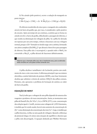 16
       b) No cátodo (pólo positivo), ocorre a redução do manganês na




                                                                                            AULA
pasta interna:
          4+                               3+
       2 Mn O2(aq) + 2 NH4+ + 2e–          Mn2O3(s) + 2 NH3(g) + H2O(l)


       Os elétrons transferidos do zinco para o manganês são conduzidos
através da barra de graﬁte que, por isso, é considerada o pólo positivo
do circuito. Após um tempo de uso contínuo, a amônia que se forma no
cátodo envolve a barra de graﬁte, diﬁcultando a passagem de elétrons, o
que resulta na diminuição da voltagem da pilha. Se a pilha for deixada
em repouso por um certo tempo, voltará a funcionar com sua voltagem
normal, porque o Zn2+ formado no ânodo reage com a amônia, formando
um cátion complexo [Zn(NH3)4]2+ que deixará a barra livre para passagem
de elétrons. Esta pilha não é recarregável, e quando todo o MnO2 for
convertido a Mn2O3, a pilha deixará de funcionar deﬁnitivamente.


!
    Observe que a chamada pilha seca não é totalmente seca, pois os eletrodos
    estão envoltos em uma pasta úmida contendo íons.




       A pilha alcalina é semelhante à de Leclanché, porém com rendi-
mento de cinco a oito vezes maior. A diferença principal é que sua mistura
eletrolítica contém hidróxido de potássio (KOH), uma base fortemente
alcalina que substitui o cloreto de amônio (NH4Cl) das pilhas comuns.
Portanto, não apresenta o problema de formação de amônia ao redor
da barra de graﬁte.


EQUAÇÃO DE NERST

       Você já sabe que a voltagem de uma pilha depende da natureza dos
reagentes e produtos e de suas concentrações. Assim, se montarmos uma
pilha de Daniell (Zn, Zn2+//Cu2+, Cu) a 298°K (25°C), com concentração
das soluções igual a 1 mol/L, teremos uma voltagem de 1,10V. Entretanto,
à medida que for sendo usada, haverá uma aumento da concentração de
Zn2+ e uma diminuição da concentração dos íons Cu2+. Logo, à medida que
a pilha funciona, veriﬁca-se uma queda de voltagem. Quando a diferença
de potencial chega a 0, temos uma situação de equilíbrio e dizemos que
a pilha está descarregada. A equação deduzida por Walther Hermann




                                                                                CEDERJ 35
 