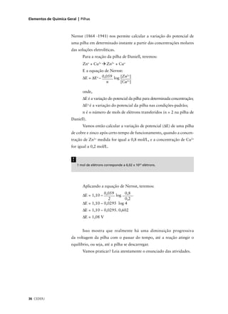 Elementos de Química Geral | Pilhas



                        Nernst (1864 -1941) nos permite calcular a variação do potencial de
                        uma pilha em determinado instante a partir das concentrações molares
                        das soluções eletrolíticas.
                                Para a reação da pilha de Daniell, teremos:
                                Zno + Cu2+       Zn2+ + Cuo
                                E a equação de Nernst:
                                                        2+
                                ∆E = ∆Eo – 0,059 log [Zn ]
                                             n       [Cu2+]

                                onde,
                                ∆E é a variação do potencial da pilha para determinada concentração;
                                ∆Eo é a variação do potencial da pilha nas condições-padrão;
                                n é o número de mols de elétrons transferidos (n = 2 na pilha de
                        Daniell).
                                Vamos então calcular a variação de potencial (∆E) de uma pilha
                        de cobre e zinco após certo tempo de funcionamento, quando a concen-
                        tração de Zn2+ medida for igual a 0,8 mol/L, e a concentração de Cu2+
                        for igual a 0,2 mol/L.


                         !
                             1 mol de elétrons corresponde a 6,02 x 1023 elétrons.




                                Aplicando a equação de Nernst, teremos:
                                            0,059      0,8
                                ∆E = 1,10 –       log
                                              2        0,2
                                ∆E = 1,10 – 0,0295 log 4
                                ∆E = 1,10 – 0,0295. 0,602
                                ∆E = 1,08 V


                                Isso mostra que realmente há uma diminuição progressiva
                        da voltagem da pilha com o passar do tempo, até a reação atingir o
                        equilíbrio, ou seja, até a pilha se descarregar.
                                Vamos praticar? Leia atentamente o enunciado das atividades.




36 CEDERJ
 