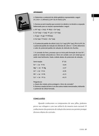 ATIVIDADES




                                                                                 16
4. Determine o potencial da célula galvânica representada a seguir:




                                                                                 AULA
Zn | Zn2+ (1,50mol/L) || Fe2+(0,10 mol/L) || Fe.

5. Escreva as semi-reações que ocorrem no cátodo e no ânodo e a equação
balanceada para as reações representadas a seguir:

a. Ni2+(aq) + Zn(s)         Ni(s) + Zn2+(aq).

b. Ce4+(aq) + I–(aq)         I2(s) + Ce3+(aq).

c. Cl2(g) + H2(g)         HCl(aq).

d. Au (aq)+
                     Au(s) + Au3+(aq).

6. O potencial-padrão da célula Cu(s) | Cu2+(aq) || Pb2+(aq) | Pb é 0,47V. Se
o potencial-padrão de redução do eletrodo de cobre é + 0,34V, determine
o valor do potencial-padrão de redução do eletrodo de chumbo.

7. A corrosão do ferro, processo que se inicia pela formação de íons Fe2+,
pode ser evitada colocando-se o ferro em contato com um metal que se
oxide mais facilmente. Dada a tabela abaixo de potenciais de redução,

Semi-reação                                      E° (V)

Fe   2+
          + 2e   –
                     Fe                          –0,44

Mg2+ + 2e–           Mg                          –2,37

Zn   2+
          + 2e   –
                     Zn                          –0,76

Pb2+ + 2e–           Pb                          –0,13

Cu   2+
          + 2e   –
                     Cu                          +0,15

Pergunta-se:
a. Quais dos metais acima protegem o ferro da corrosão?
b. Escreva a reação do ferro e um dos outros metais mencionados, indicando
o potencial da célula formada.




CONCLUSÃO

              Quando conhecemos os componentes de uma pilha, podemos
prever sua voltagem e com isso utilizá-la de maneira mais racional. O
conhecimento dos potenciais de redução dos metais nos permite proteger
diversos objetos da corrosão.




                                                                     CEDERJ 37
 