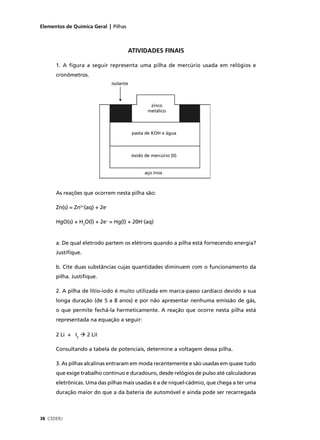 Elementos de Química Geral | Pilhas



                                      ATIVIDADES FINAIS

      1. A ﬁgura a seguir representa uma pilha de mercúrio usada em relógios e
      cronômetros.
                               isolante



                                                   zinco
                                                  metálico



                                          pasta de KOH e água



                                          óxido de mercúrio (II)


                                                aço inox



      As reações que ocorrem nesta pilha são:

      Zn(s) = Zn2+(aq) + 2e–

      HgO(s) + H2O(l) + 2e– = Hg(l) + 20H–(aq)


      a. De qual eletrodo partem os elétrons quando a pilha está fornecendo energia?
      Justiﬁque.

      b. Cite duas substâncias cujas quantidades diminuem com o funcionamento da
      pilha. Justiﬁque.

      2. A pilha de lítio-iodo é muito utilizada em marca-passo cardíaco devido a sua
      longa duração (de 5 a 8 anos) e por não apresentar nenhuma emissão de gás,
      o que permite fechá-la hermeticamente. A reação que ocorre nesta pilha está
      representada na equação a seguir:

      2 Li + I2    2 LiI

      Consultando a tabela de potenciais, determine a voltagem dessa pilha.

      3. As pilhas alcalinas entraram em moda recentemente e são usadas em quase tudo
      que exige trabalho contínuo e duradouro, desde relógios de pulso até calculadoras
      eletrônicas. Uma das pilhas mais usadas é a de níquel-cádmio, que chega a ter uma
      duração maior do que a da bateria de automóvel e ainda pode ser recarregada



38 CEDERJ
 