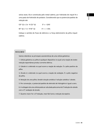 16
  várias vezes. Ela é constituída pelo metal cádmio, por hidróxido de níquel III e




                                                                                           AULA
  uma pasta de hidróxido de potássio. Considerando que os potenciais-padrão de
  redução são

  Cd2+ (s) + 2 e–   Cd 0 (s)      Eo = – 0,4V

  Ni3+ (s) + 1 e–   Ni2+ (s)     Eo = + 1,0V,

  Indique o sentido do ﬂuxo de elétrons e a força eletromotriz da pilha níquel-
  cádmio.




RESUMO

  Vamos relembrar as principais características de uma célula galvânica:

  1. Célula galvânica ou pilha é qualquer dispositivo no qual uma reação de óxido-
  redução espontânea produz corrente elétrica.

  2. Cátodo é o eletrodo no qual ocorre a reação de redução. É o pólo positivo da
  pilha.

  3. Ânodo é o eletrodo no qual ocorre a reação de oxidação. É o pólo negativo
  da pilha.

  4. Notação de uma pilha: ânodo/ solução anódica // solução catódica / cátodo.

  5. Por convenção, o potencial-padrão de eletrodo de hidrogênio é igual a zero.

  6. A voltagem de uma célula pode ser calculada pela soma do E°redução do cátodo
  com o E° oxidação de ânodo.

  7. Quanto maior for o E°redução, mais fácil será a redução da espécie.




                                                                               CEDERJ 39
 