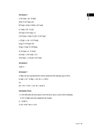16
Atividade 5




                                                                                          AULA
a. Ni2+(aq) + 2e–      Ni(s)

Zn(s)      Zn2+(aq) +2e–

Ni2+(aq) + Zn(s)      Ni(s) + Zn2+(aq)

b. I–(aq) + 2e–     I2(s)

Ce4+(aq)      Ce3+(aq) + e–

2 Ce4+(aq) + I–(aq)         I2(s) + 2 Ce3+(aq)

c. Cl2(g) + + 2e–     2 Cl–(aq)

H2(g)      2 H+(aq) +2e–

Cl2(g) + H2(g)      2 HCl(aq)

d. Au+(aq) + e–       Au(s)

Au+(aq) --> Au3+(aq) + 3 e–

4 Au+(aq) --> 3 Au(s) + Au3+(aq)


Atividade 6

+0,81 V


Atividade 7

a. Mg e Zn por apresentarem menor potencial de redução que o ferro.

b. Mgo + Fe2+       Mg2+ + Feo ∆E = + 1,93 V

ou

Zno + Fe2+     Zn2+ + Feo ∆E = +0,32 V


Atividades Finais

1. a. Do eletrodo de zinco para o de mercúrio, pois o zinco sofre oxidação.

  b. Zno e HgO, pois são reagentes da reação.

2. + 3,581 V

3. Cdo      Ni3+ fem = 1,4 V




                                                                              CEDERJ 41
 