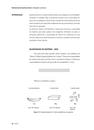 Elementos de Química Geral | Relações numéricas



INTRODUÇÃO              Quando vamos a um supermercado comprar ovos, pegamos uma embalagem
                        contendo 12 unidades. Mas, se quisermos comprar arroz, vamos pegar um
                        saco com um quilograma. Deste modo, a escolha da maneira pela qual vamos
                        medir o produto a ser adquirido vai depender de suas características, tornando
                        mais fácil sua aquisição.
                        Os químicos utilizam normalmente a massa para mensurar a quantidade
                        de materiais que serão usados como reagentes. Entretanto, às vezes, é
                        necessário determinar a quantidade de átomos ou moléculas em uma
                        amostra. Nesta aula, desenvolveremos conceitos e relações numéricas que
                        possibilitam estes cálculos.




                        QUANTIDADE DE MATÉRIA – MOL

                               No nosso dia-a-dia, quando vamos comprar ovos pedimos em
                        “dúzias”; folhas de papel, pedimos em “resmas”. Essas são as quantidades
                        de matéria úteis para seus ﬁns. Em se tratando de átomos e moléculas,
                        a quantidade de matéria útil que pode ser manipulada é o mol.




                               Observe os desenhos a seguir:



                      1 mol de alúminio                1 mol de ferro                  1 mol de cálcio




                             27g                              56g                              40g

                      6,0 x 1023 átomos                6,0 x 1023 átomos               6,0 x 1023
                                                                                       átomos

                              Figura 17.1: Representação de 1 mol de substâncias, em gramas.




44 CEDERJ
 