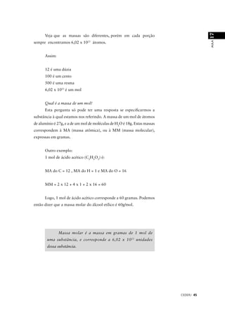 17
      Veja que as massas são diferentes, porém em cada porção




                                                                                       AULA
sempre encontramos 6,02 x 1023 átomos.


      Assim:


      12 é uma dúzia
      100 é um cento
      500 é uma resma
      6,02 x 1023 é um mol


      Qual é a massa de um mol?
      Esta pergunta só pode ter uma resposta se especiﬁcarmos a
substância à qual estamos nos referindo. A massa de um mol de átomos
de alumínio é 27g, e a de um mol de moléculas de H2O é 18g. Estas massas
correspondem à MA (massa atômica), ou à MM (massa molecular),
expressas em gramas.


      Outro exemplo:
      1 mol de ácido acético (C2H4O2) é:


      MA do C = 12 , MA do H = 1 e MA do O = 16


      MM = 2 x 12 + 4 x 1 + 2 x 16 = 60


      Logo, 1 mol de ácido acético corresponde a 60 gramas. Podemos
então dizer que a massa molar do álcool etílico é 60g/mol.




               Massa molar é a massa em gramas de 1 mol de
       uma substância, e corresponde a 6,02 x 10 23 unidades
       dessa substância.




                                                                           CEDERJ 45
 