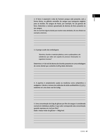 17
                                                                                     AULA
2. O ferro é essencial à vida do homem porque está presente, sob a
forma iônica, no glóbulo vermelho do sangue que transporta oxigênio
para os tecidos. No sangue de Paulo, por exemplo, há 2,8 gramas de
ferro. Determine o número aproximado de átomos de ferro presente no
seu sangue.
Obs: Se você tiver alguma dúvida para resolver estas atividades, dê uma olhada nos
exemplos anteriores.
___________________________________________________________________
___________________________________________________________________
___________________________________________________________________
___________________________________________________________________
_________________________________________________________________


3. O perigo oculto das embalagens

       “Alumínio, chumbo e materiais plásticos, como o polipropileno, são
       substâncias que estão sob suspeita de provocar intoxicações no
       organismo humano.”


Determine o no de mol de átomos de chumbo presente em uma embalagem
de creme dental que contenha 0,207g deste elemento:
___________________________________________________________________
___________________________________________________________________
___________________________________________________________________
___________________________________________________________________
_________________________________________________________________


4. A aspirina é amplamente usada na medicina como antipirético e
analgésico. Calcule o número de moléculas de ácido acetilsalicílico (C9H8O4)
existente em uma dose oral de 0,60g:
___________________________________________________________________
___________________________________________________________________
___________________________________________________________________
___________________________________________________________________
_________________________________________________________________

5. Uma concentração de 0,9g de glicose por litro de sangue é considerada
normal em indivíduos adultos. A que valor corresponde esta concentração
quando expressa em mol por litro?
Dado: massa molar da glicose = 180g/mol.
___________________________________________________________________
___________________________________________________________________
___________________________________________________________________
___________________________________________________________________
_________________________________________________________________




                                                                         CEDERJ 47
 