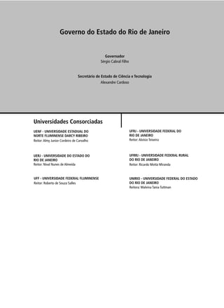 Governo do Estado do Rio de Janeiro


                                                Governador
                                             Sérgio Cabral Filho


                                Secretário de Estado de Ciência e Tecnologia
                                             Alexandre Cardoso




Universidades Consorciadas
UENF - UNIVERSIDADE ESTADUAL DO                                    UFRJ - UNIVERSIDADE FEDERAL DO
NORTE FLUMINENSE DARCY RIBEIRO                                     RIO DE JANEIRO
Reitor: Almy Junior Cordeiro de Carvalho                           Reitor: Aloísio Teixeira



UERJ - UNIVERSIDADE DO ESTADO DO                                   UFRRJ - UNIVERSIDADE FEDERAL RURAL
RIO DE JANEIRO                                                     DO RIO DE JANEIRO
Reitor: Nival Nunes de Almeida                                     Reitor: Ricardo Motta Miranda


UFF - UNIVERSIDADE FEDERAL FLUMINENSE                              UNIRIO - UNIVERSIDADE FEDERAL DO ESTADO
Reitor: Roberto de Souza Salles                                    DO RIO DE JANEIRO
                                                                   Reitora: Malvina Tania Tuttman
 