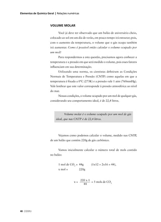 Elementos de Química Geral | Relações numéricas



                        VOLUME MOLAR

                              Você já deve ter observado que um balão de aniversário cheio,
                        colocado ao sol em um dia de verão, em pouco tempo irá estourar; pois,
                        com o aumento da temperatura, o volume que o gás ocupa também
                        irá aumentar. Como é possível então calcular o volume ocupado por
                        um mol?
                              Para respondermos a esta questão, precisamos agora conhecer a
                        temperatura e a pressão em que será medido o volume, pois esses fatores
                        inﬂuenciam em sua determinação.
                              Utilizando uma norma, os cientistas deﬁniram as Condições
                        Normais de Temperatura e Pressão (CNTP) como aquelas em que a
                        temperatura é ﬁxada a 0°C (273K) e a pressão vale 1 atm (760mmHg).
                        Vale lembrar que este valor corresponde à pressão atmosférica ao nível
                        do mar.
                              Nessas condições, o volume ocupado por um mol de qualquer gás,
                        considerando seu comportamento ideal, é de 22,4 litros.



                                    Volume molar é o volume ocupado por um mol de gás
                            ideal, que nas CNTP é de 22,4 litros.




                              Vejamos como podemos calcular o volume, medido nas CNTP,
                        de um balão que contém 220g de gás carbônico.


                              Vamos inicialmente calcular o número total de mols contido
                        no balão:


                              1 mol de CO2 = 44g         (1x12 + 2x16 = 44),
                              x mol =           220g


                                                  220 x 1
                                           x=             = 5 mols de CO2
                                                    44




48 CEDERJ
 