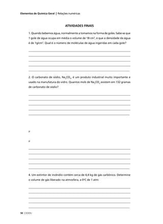 Elementos de Química Geral | Relações numéricas



                                   ATIVIDADES FINAIS

      1. Quando bebemos água, normalmente a tomamos na forma de goles. Sabe-se que
      1 gole de água ocupa em média o volume de 18 cm3, e que a densidade da água
      é de 1g/cm3. Qual é o número de moléculas de água ingeridas em cada gole?

      ____________________________________________________________________________
      ____________________________________________________________________________
      ____________________________________________________________________________
      ____________________________________________________________________________
      __________________________________________________________________________

      2. O carbonato de sódio, Na2CO3, é um produto industrial muito importante e
      usado na manufatura do vidro. Quantos mols de Na2CO3 existem em 132 gramas
      de carbonato de sódio?

      ____________________________________________________________________________
      ____________________________________________________________________________
      ____________________________________________________________________________
      ____________________________________________________________________________
      __________________________________________________________________________




      µ


      µ

      ____________________________________________________________________________
      ____________________________________________________________________________
      ____________________________________________________________________________
      ____________________________________________________________________________
      __________________________________________________________________________

      4. Um extintor de incêndio contém cerca de 4,4 kg de gás carbônico. Determine
      o volume de gás liberado na atmosfera, a 0oC de 1 atm:

      ____________________________________________________________________________
      ____________________________________________________________________________
      ____________________________________________________________________________
      ____________________________________________________________________________
      __________________________________________________________________________

50 CEDERJ
 