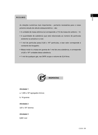 17
RESUMO




                                                                                          AULA
  As relações numéricas mais importantes – portanto necessárias para o nosso
  próximo estudo de cálculo estequiométrico – são:

  • A unidade de massa atômica (u) corresponde a 1/12 da massa do carbono – 12.

  • A quantidade de substância que está relacionada ao número de partículas
   existente na amostra é o mol.

  • 1 mol de partículas possui 6,02 x 1023 partículas, e esse valor corresponde à
   constante de Avogadro.

  • Massa molar é a massa em gramas de 1 mol de uma substância, e corresponde
   a 6,02 x 1023 unidades dessa substância.

  • 1 mol de qualquer gás, nas CNTP, ocupa o volume de 22,4 litros.




                                       RESPOSTAS




  Atividade 1

  a. 1,505 x 1023 agregados iônicos

  b. 14 gramas


  Atividade 2

  3,01 x 1022 átomos


  Atividade 3

  0,001 mol




                                                                              CEDERJ 51
 