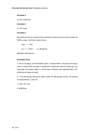 Elementos de Química Geral | Relações numéricas



      Atividade 4

      2 x 1021 moléculas

      Atividade 5

      5 x 10–3 mol/L

      Atividade 6

      Para determinarmos a massa molar, precisamos relacioná-la ao volume molar nas
      CNTP, ou seja, 22,4 litros. Assim temos:

            70 g -------- 56 L

            x g -------- 22,4 L   x = 28 gramas

      Resposta: alternativa b


      Atividades Finais

      1. 18 cm3 de água, com densidade 1g/cm3, correspondem a 18 gramas de água.
      Como a massa molar da água é exatamente 18 gramas, teremos então que, em
      cada gole uma pessoa ingere 1 mol de água. Portanto, são ingeridas 6,02 x 1023
      moléculas de água por gole.

      2. 1 mol de Na2CO3 apresenta massa molar de 106 gramas; então, 132 gramas
      corresponderão a 1,24 mol.

      3. 1,64 x 10–3 mol

      4. 2240 litros




52 CEDERJ
 
