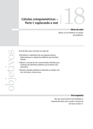 18
                                                                       AULA
               Cálculos estequiométricos –
                 Parte l: explorando o mol

                                                                                        Meta da aula
                                                                      Aplicar as Leis Ponderais na solução
                                                                                           dos problemas.
objetivos


            Ao final desta aula, você deve ser capaz de:

            • Reconhecer a importância de uma equação química
              balanceada para a solução de problemas que envolvem
              cálculos.
            • Aplicar o conceito de mol, como princípio unificador, para
              resolução dos diferentes problemas que envolvem este-
              quiometria.
            • Resolver situações-problema envolvendo as relações mol-
              mol, mol-massa, massa-massa.




                                                                                        Pré-requisito
                                                               Para que você encontre mais facilidade na
                                                           compreensão desta aula, recorde o conceito de
                                                                                    mol visto na Aula 17.
 