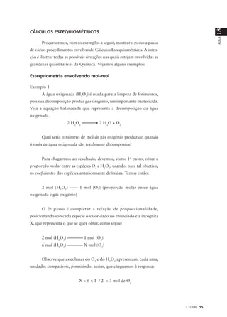 18
CÁLCULOS ESTEQUIOMÉTRICOS




                                                                                          AULA
      Procuraremos, com os exemplos a seguir, mostrar o passo a passo
de vários procedimentos envolvendo Cálculos Estequiométricos. A inten-
ção é ilustrar todas as possíveis situações nas quais estejam envolvidas as
grandezas quantitativas da Química. Vejamos alguns exemplos:

Estequiometria envolvendo mol-mol

Exemplo 1
      A água oxigenada (H2O2) é usada para a limpeza de ferimentos,
pois sua decomposição produz gás oxigênio, um importante bactericida.
Veja a equação balanceada que representa a decomposição da água
oxigenada.
                     2 H2O2             2 H2O + O2


      Qual seria o número de mol de gás oxigênio produzido quando
6 mols de água oxigenada são totalmente decompostos?


      Para chegarmos ao resultado, devemos, como 1o passo, obter a
proporção molar entre as espécies O2 e H2O2, usando, para tal objetivo,
os coeficientes das espécies anteriormente definidas. Temos então:


      2 mol (H2O2) –––– 1 mol (O2) (proporção molar entre água
oxigenada e gás oxigênio)


      O 2 o passo é completar a relação de proporcionalidade,
posicionando sob cada espécie o valor dado no enunciado e a incógnita
X, que representa o que se quer obter, como segue:


      2 mol (H2O2) –––––––– 1 mol (O2)
      6 mol (H2O2) –––––––– X mol (O2)


      Observe que as colunas do O2 e do H2O2 apresentam, cada uma,
unidades compatíveis, permitindo, assim, que cheguemos à resposta:


                            X = 6 x 1 / 2 = 3 mol de O2




                                                                              CEDERJ 55
 